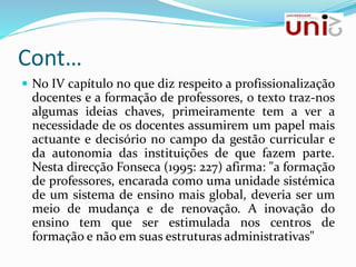 Cont…
 No IV capítulo no que diz respeito a profissionalização
docentes e a formação de professores, o texto traz-nos
algumas ideias chaves, primeiramente tem a ver a
necessidade de os docentes assumirem um papel mais
actuante e decisório no campo da gestão curricular e
da autonomia das instituições de que fazem parte.
Nesta direcção Fonseca (1995: 227) afirma: "a formação
de professores, encarada como uma unidade sistémica
de um sistema de ensino mais global, deveria ser um
meio de mudança e de renovação. A inovação do
ensino tem que ser estimulada nos centros de
formação e não em suas estruturas administrativas"
 
