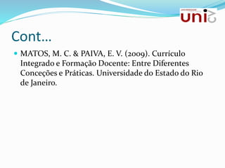 Cont…
 MATOS, M. C. & PAIVA, E. V. (2009). Currículo
Integrado e Formação Docente: Entre Diferentes
Conceções e Práticas. Universidade do Estado do Rio
de Janeiro.
 