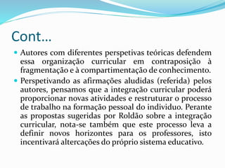 Cont…
 Autores com diferentes perspetivas teóricas defendem
essa organização curricular em contraposição à
fragmentação e à compartimentação de conhecimento.
 Perspetivando as afirmações aludidas (referida) pelos
autores, pensamos que a integração curricular poderá
proporcionar novas atividades e restruturar o processo
de trabalho na formação pessoal do individuo. Perante
as propostas sugeridas por Roldão sobre a integração
curricular, nota-se também que este processo leva a
definir novos horizontes para os professores, isto
incentivará altercações do próprio sistema educativo.
 