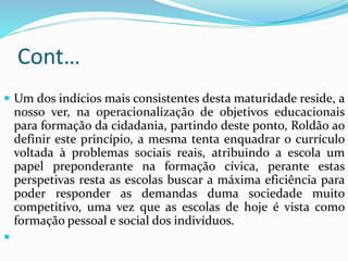 Cont…
 Um dos indícios mais consistentes desta maturidade reside, a
nosso ver, na operacionalização de objetivos educacionais
para formação da cidadania, partindo deste ponto, Roldão ao
definir este princípio, a mesma tenta enquadrar o currículo
voltada à problemas sociais reais, atribuindo a escola um
papel preponderante na formação cívica, perante estas
perspetivas resta as escolas buscar a máxima eficiência para
poder responder as demandas duma sociedade muito
competitivo, uma vez que as escolas de hoje é vista como
formação pessoal e social dos indivíduos.

 