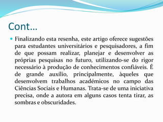 Cont…
 Finalizando esta resenha, este artigo oferece sugestões
para estudantes universitários e pesquisadores, a fim
de que possam realizar, planejar e desenvolver as
próprias pesquisas no futuro, utilizando-se do rigor
necessário à produção de conhecimentos confiáveis. É
de grande auxílio, principalmente, àqueles que
desenvolvem trabalhos académicos no campo das
Ciências Sociais e Humanas. Trata-se de uma iniciativa
precisa, onde a autora em alguns casos tenta tirar, as
sombras e obscuridades.
 