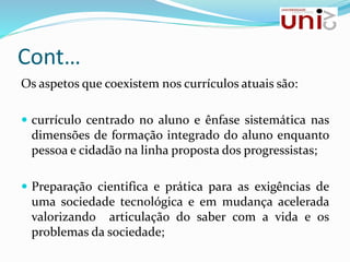 Cont…
Os aspetos que coexistem nos currículos atuais são:
 currículo centrado no aluno e ênfase sistemática nas
dimensões de formação integrado do aluno enquanto
pessoa e cidadão na linha proposta dos progressistas;
 Preparação cientifica e prática para as exigências de
uma sociedade tecnológica e em mudança acelerada
valorizando articulação do saber com a vida e os
problemas da sociedade;
 