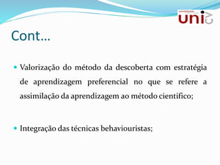 Cont…
 Valorização do método da descoberta com estratégia
de aprendizagem preferencial no que se refere a
assimilação da aprendizagem ao método cientifico;
 Integração das técnicas behaviouristas;
 