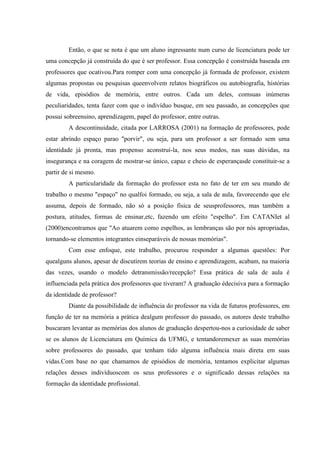 Então, o que se nota é que um aluno ingressante num curso de licenciatura pode ter
uma concepção já construída do que é ser professor. Essa concepção é construída baseada em
professores que ocativou.Para romper com uma concepção já formada de professor, existem
algumas propostas ou pesquisas queenvolvem relatos biográficos ou autobiografia, histórias
de vida, episódios de memória, entre outros. Cada um deles, comsuas inúmeras
peculiaridades, tenta fazer com que o indivíduo busque, em seu passado, as concepções que
possui sobreensino, aprendizagem, papel do professor, entre outras.
        A descontinuidade, citada por LARROSA (2001) na formação de professores, pode
estar abrindo espaço parao "porvir", ou seja, para um professor a ser formado sem uma
identidade já pronta, mas propenso aconstruí-la, nos seus medos, nas suas dúvidas, na
insegurança e na coragem de mostrar-se único, capaz e cheio de esperançasde constituir-se a
partir de si mesmo.
        A particularidade da formação do professor esta no fato de ter em seu mundo de
trabalho o mesmo "espaço" no qualfoi formado, ou seja, a sala de aula, favorecendo que ele
assuma, depois de formado, não só a posição física de seusprofessores, mas também a
postura, atitudes, formas de ensinar,etc, fazendo um efeito "espelho". Em CATANIet al
(2000)encontramos que "Ao atuarem como espelhos, as lembranças são por nós apropriadas,
tornando-se elementos integrantes einseparáveis de nossas memórias".
        Com esse enfoque, este trabalho, procurou responder a algumas questões: Por
quealguns alunos, apesar de discutirem teorias de ensino e aprendizagem, acabam, na maioria
das vezes, usando o modelo detransmissão/recepção? Essa prática de sala de aula é
influenciada pela prática dos professores que tiveram? A graduação édecisiva para a formação
da identidade de professor?
        Diante da possibilidade de influência do professor na vida de futuros professores, em
função de ter na memória a prática dealgum professor do passado, os autores deste trabalho
buscaram levantar as memórias dos alunos de graduação despertou-nos a curiosidade de saber
se os alunos de Licenciatura em Química da UFMG, e tentandoremexer as suas memórias
sobre professores do passado, que tenham tido alguma influência mais direta em suas
vidas.Com base no que chamamos de episódios de memória, tentamos explicitar algumas
relações desses indivíduoscom os seus professores e o significado dessas relações na
formação da identidade profissional.
 