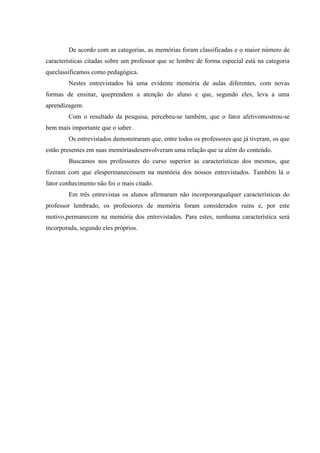 De acordo com as categorias, as memórias foram classificadas e o maior número de
características citadas sobre um professor que se lembre de forma especial está na categoria
queclassificamos como pedagógica.
        Nestes entrevistados há uma evidente memória de aulas diferentes, com novas
formas de ensinar, queprendem a atenção do aluno e que, segundo eles, leva a uma
aprendizagem.
        Com o resultado da pesquisa, percebeu-se também, que o fator afetivomostrou-se
bem mais importante que o saber.
        Os entrevistados demonstraram que, entre todos os professores que já tiveram, os que
estão presentes em suas memóriasdesenvolveram uma relação que ia além do conteúdo.
        Buscamos nos professores do curso superior as características dos mesmos, que
fizeram com que elespermanecessem na memória dos nossos entrevistados. Também lá o
fator conhecimento não foi o mais citado.
        Em três entrevistas os alunos afirmaram não incorporarqualquer características do
professor lembrado, os professores de memória foram considerados ruins e, por este
motivo,permanecem na memória dos entrevistados. Para estes, nenhuma característica será
incorporada, segundo eles próprios.
 