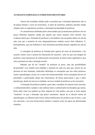 AS IMAGENS FORMADAS E O PROCESSO IDENTITÁRIO


         Através dos resultados obtidos pode se perceber que a formação doprofessor não se
dá apenas durante o curso de licenciatura. A partir de memórias, podemos perceber nítidas
relações entre as experiências escolares e aformação da identidade do professor
         As características lembradas pelos entrevistados que já atuamcomo professor são um
pouco diferentes daquelas citadas por aqueles que nunca atuaram como docente. Isso
evidencia nãosó que a formação do professor se dá também com sua prática diária em sala de
aula, mas que a memória de seus antigosprofessores também exerce forte influência. E,
principalmente, que esta influência é mais facilmente percebida durante suaprática de sala de
aula.
         A concepção de professor já formada pelo egresso do curso de licenciatura o faz
assumir, muitas vezes a postura de transmissão de conceitos , uma vez que essa imagem de
professor como transmissor de conhecimento esta presente de forma muito significativa, pois
esteve presente em toda a formação escolar.
         Sabendo que há um "modelo" de professor já posto, uma das possibilidades
de“perturbar” esse modelo seria trabalhar a memória de cada um, para que, através de um
processo de auto formação, oindivíduo identifique as concepções que tem sobre professor,
ensino, aprendizagem, escola, etc e como elas foramconstruídas. Essas concepções devem ser
percebidas e questionadas dentro das licenciaturas, de forma queevoluam e que o aluno
perceba que, dentro de uma nova realidade, um novo modelo de professor se faz necessário.
         A formação do professor poderia, quem sabe, considerar de maneira mais relevante,
o conhecimentosobre si próprio e não enfatizar tanto o conhecimento da disciplina que ensina.
Resta saber como isso poderia ser feito, doponto de vista prático, sem que se torne apenas
“modismo” ou que a formação seja pouco consistente. Apesar de se discutir teorias de
aprendizagem, ao olharmos para nossos alunos,lembraremos do professor que tivemos, e que
nos cativaram, e de certa forma,iremos lembrar a maneira como ele agiria em determinadas
situações.
 