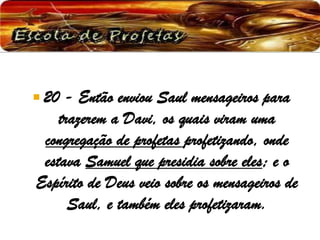  20 - Então enviou Saul mensageiros para
trazerem a Davi, os quais viram uma
congregação de profetas profetizando, onde
estava Samuel que presidia sobre eles; e o
Espírito de Deus veio sobre os mensageiros de
Saul, e também eles profetizaram.
 