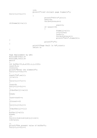 j=0;
printf("tref stringt page framesn");
for(i=1;i<=n;i++)
{
printf("%dtt",a[i]);
avail=0;
for(k=0;k<no;k++)
if(frame[k]==a[i])
avail=1;
if (avail==0)
{
frame[j]=a[i];
j=(j+1)%no;
count++;
for(k=0;k<no;k++)
printf("%dt",frame[k]);
}
printf("n");
}
printf("Page Fault Is %d",count);
return 0;
}
Page Replacement by LRU:
#include<stdio.h>
#include,conio.h>
main()
{
int buffer[3],k,a[10],i,j,c[10];
count=0,n;
clrscr();
printf("Enter the elements");
for(i=1;i<=10;i++)
{
scanf("%d",&a[i];
[i]=a[i];
}
for(i=1;i<=7;i++)
{
count=0;
for(j=1;j<=3;j++)
{
if(buffer[j]==a[i])
{
break;
}
count=count++;
}
if(count==3)
{
for(j=1;j<=3;j++)
{
if(buffer[j]==[i])
{
buffer[j]=a[i];
break;
}}}
for(j=i-2;k=1;k<1;k<j;j++;k++)
c[k]=a[j];
}}
printf("The present value of buffer");
for(i=1;i<=3;i++)
 