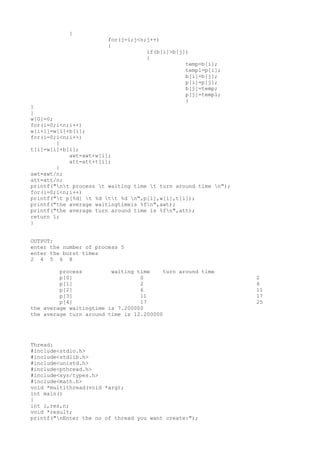 {
for(j=i;j<n;j++)
{
if(b[i]>b[j])
{
temp=b[i];
temp1=p[i];
b[i]=b[j];
p[i]=p[j];
b[j]=temp;
p[j]=temp1;
}
}
}
w[0]=0;
for(i=0;i<n;i++)
w[i+1]=w[i]+b[i];
for(i=0;i<n;i++)
{
t[i]=w[i]+b[i];
awt=awt+w[i];
att=att+t[i];
}
awt=awt/n;
att=att/n;
printf("nt process t waiting time t turn around time n");
for(i=0;i<n;i++)
printf("t p[%d] t %d tt %d n",p[i],w[i],t[i]);
printf("the average waitingtimeis %fn",awt);
printf("the average turn around time is %fn",att);
return 1;
}
OUTPUT:
enter the number of process 5
enter the burst times
2 4 5 6 8
process waiting time turn around time
p[0] 0 2
p[1] 2 6
p[2] 6 11
p[3] 11 17
p[4] 17 25
the average waitingtime is 7.200000
the average turn around time is 12.200000
Thread:
#include<stdio.h>
#include<stdlib.h>
#include<unistd.h>
#include<pthread.h>
#include<sys/types.h>
#include<math.h>
void *multithread(void *arg);
int main()
{
int i,res,n;
void *result;
printf("nEnter the no of thread you want create:");
 
