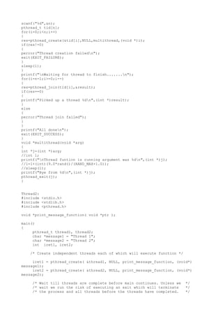 scanf("%d",&n);
pthread_t tid[n];
for(i=0;i<n;i++)
{
res=pthread_create(&tid[i],NULL,multithread,(void *)i);
if(res!=0)
{
perror("Thread creation failedn");
exit(EXIT_FAILURE);
}
sleep(1);
}
printf("nWaiting for thread to finish.......n");
for(i=n-1;i>=0;i--)
{
res=pthread_join(tid[i],&result);
if(res==0)
{
printf("Picked up a thread %dn",(int *)result);
}
else
{
perror("Thread join failed");
}
}
printf("All donen");
exit(EXIT_SUCCESS);
}
void *multithread(void *arg)
{
int *j=(int *)arg;
//int l;
printf("nThread funtion is running argument was %dn",(int *)j);
//l=1+(int)(9.0*rand()/(RAND_MAX+1.0));
//sleep(l);
printf("Bye from %dn",(int *)j);
pthread_exit(j);
}
Thread2:
#include <stdio.h>
#include <stdlib.h>
#include <pthread.h>
void *print_message_function( void *ptr );
main()
{
pthread_t thread1, thread2;
char *message1 = "Thread 1";
char *message2 = "Thread 2";
int iret1, iret2;
/* Create independent threads each of which will execute function */
iret1 = pthread_create( &thread1, NULL, print_message_function, (void*)
message1);
iret2 = pthread_create( &thread2, NULL, print_message_function, (void*)
message2);
/* Wait till threads are complete before main continues. Unless we */
/* wait we run the risk of executing an exit which will terminate */
/* the process and all threads before the threads have completed. */
 