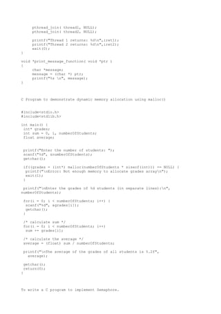 pthread_join( thread1, NULL);
pthread_join( thread2, NULL);
printf("Thread 1 returns: %dn",iret1);
printf("Thread 2 returns: %dn",iret2);
exit(0);
}
void *print_message_function( void *ptr )
{
char *message;
message = (char *) ptr;
printf("%s n", message);
}
C Program to demonstrate dynamic memory allocation using malloc()
#include<stdio.h>
#include<stdlib.h>
int main() {
int* grades;
int sum = 0, i, numberOfStudents;
float average;
printf("Enter the number of students: ");
scanf("%d", &numberOfStudents);
getchar();
if((grades = (int*) malloc(numberOfStudents * sizeof(int))) == NULL) {
printf("nError: Not enough memory to allocate grades arrayn");
exit(1);
}
printf("nEnter the grades of %d students (in separate lines):n",
numberOfStudents);
for(i = 0; i < numberOfStudents; i++) {
scanf("%d", &grades[i]);
getchar();
}
/* calculate sum */
for(i = 0; i < numberOfStudents; i++)
sum += grades[i];
/* calculate the average */
average = (float) sum / numberOfStudents;
printf("nThe average of the grades of all students is %.2f",
average);
getchar();
return(0);
}
To write a C program to implement Semaphore.
 