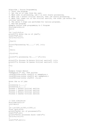Algorithm | Source Programming
1. Start the program.
2. Get the no of jobs from the user.
3. When job1 is processing, job 2 is also starts processing.
4. When job 1 enters critical section, next job starts processing.
5. When job1 comes out of the critical section, the other job enters the
critical section.
6. The above 3 steps are performed for various programs.
7. End the program.
Example Source code programming in C Program
#include<stdio.h>
main()
{
int i,a=1,h=2,n;
printf("n Enter the no of jobs");
scanf("%d",&n);
for(i=0;i<n;i++)
{
if(a==1)
{
printf("processing %d......! n", i+1);
a++;
}
if(h>1)
{
if(i+2<=n)
{
printf("n processing %d.....! n",i+2);
}
printf("n Process %d Enters Critical section", i+1);
printf("n Process %d Leaves Critical section", i+1);
}
h+1;
}
}
Example Output Result
"semaphore.c" 25L, 359C written
[staff@linux-router staff]$ cc semaphore.c
[staff@linux-router staff]$ gcc semaphore.c
[staff@linux-router staff]$ ./a.out
Enter the no of jobs
2
processing 1......!
processing 2.....!
Process 1 Enters Critical section
Process 1 Leaves Critical section
Process 2 Enters Critical section
Process 2 Leaves Critical section
// fcfs simulation
#include<conio.h>
void main()
{
int n,b[100],w[100],t[100],i;
float aw=0,at=0;
printf("enter no: of processesn");
scanf("%d",&n);
printf("enter processes burst timen");
for(i=0;i<n;i++)
{
scanf("%d",&b[i]);
 