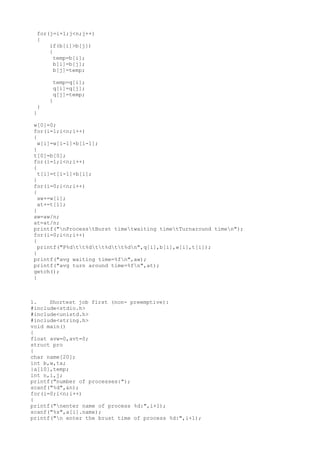 for(j=i+1;j<n;j++)
{
if(b[i]>b[j])
{
temp=b[i];
b[i]=b[j];
b[j]=temp;
temp=q[i];
q[i]=q[j];
q[j]=temp;
}
}
}
w[0]=0;
for(i=1;i<n;i++)
{
w[i]=w[i-1]+b[i-1];
}
t[0]=b[0];
for(i=1;i<n;i++)
{
t[i]=t[i-1]+b[i];
}
for(i=0;i<n;i++)
{
aw+=w[i];
at+=t[i];
}
aw=aw/n;
at=at/n;
printf("nProcesstBurst timetwaiting timetTurnaround timen");
for(i=0;i<n;i++)
{
printf("P%dtt%dtt%dtt%dn",q[i],b[i],w[i],t[i]);
}
printf("avg waiting time=%fn",aw);
printf("avg turn around time=%fn",at);
getch();
}
1. Shortest job first (non- preemptive):
#include<stdio.h>
#include<unistd.h>
#include<string.h>
void main()
{
float avw=0,avt=0;
struct pro
{
char name[20];
int b,w,ta;
}a[10],temp;
int n,i,j;
printf("number of processes:");
scanf("%d",&n);
for(i=0;i<n;i++)
{
printf("nenter name of process %d:",i+1);
scanf("%s",a[i].name);
printf("n enter the brust time of process %d:",i+1);
 