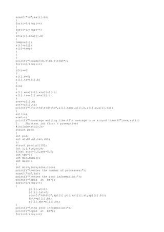 scanf("%d",&a[i].b);
}
for(i=0;i<n;i++)
{
for(j=i;j<n;j++)
{
if(a[i].b>a[j].b)
{
temp=a[i];
a[i]=a[j];
a[j]=temp;
}
}
}
printf("nnametB.TtW.TtTAT");
for(i=0;i<n;i++)
{
if(i==0)
{
a[i].w=0;
a[i].ta=a[i].b;
}
else
{
a[i].w=a[i-1].w+a[i-1].b;
a[i].ta=a[i].w+a[i].b;
}
avw+=a[i].w;
avt+=a[i].ta;
printf("n%st%dt%dt%d",a[i].name,a[i].b,a[i].w,a[i].ta);
}
avt/=n;
avw/=n;
printf("naverage waiting time:%fn average true around time:%f",avw,avt);}
2. Shortest job first ( preemptive)
#include<stdio.h>
struct proc
{
int pid;
int at,bt,wt,tat,rbt;
};
struct proc p1[10];
int i,j,k,n,no,m;
float atat=0.0,awt=0.0;
int tbt=0;
int minimum1();
int main()
{
int minv,locv,mins,locs;
printf("nenter the number of processes:");
scanf("%d",&n);
printf("nenter the proc information:");
printf("npid at bt");
for(i=0;i<n;i++)
{
p1[i].wt=0;
p1[i].tat=0;
scanf("%d%d%d",&p1[i].pid,&p1[i].at,&p1[i].bt);
tbt+=p1[i].bt;
p1[i].rbt=p1[i].bt;
}
printf("nthe proc information:");
printf("npid at bt");
for(i=0;i<n;i++)
 