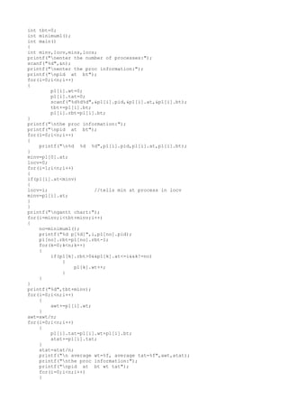 int tbt=0;
int minimum1();
int main()
{
int minv,locv,mins,locs;
printf("nenter the number of processes:");
scanf("%d",&n);
printf("nenter the proc information:");
printf("npid at bt");
for(i=0;i<n;i++)
{
p1[i].wt=0;
p1[i].tat=0;
scanf("%d%d%d",&p1[i].pid,&p1[i].at,&p1[i].bt);
tbt+=p1[i].bt;
p1[i].rbt=p1[i].bt;
}
printf("nthe proc information:");
printf("npid at bt");
for(i=0;i<n;i++)
{
printf("n%d %d %d",p1[i].pid,p1[i].at,p1[i].bt);
}
minv=p1[0].at;
locv=0;
for(i=1;i<n;i++)
{
if(p1[i].at<minv)
{
locv=i; //tells min at process in locv
minv=p1[i].at;
}
}
printf("ngantt chart:");
for(i=minv;i<tbt+minv;i++)
{
no=minimum1();
printf("%d p[%d]",i,p1[no].pid);
p1[no].rbt=p1[no].rbt-1;
for(k=0;k<n;k++)
{
if(p1[k].rbt>0&&p1[k].at<=i&&k!=no)
{
p1[k].wt++;
}
}
}
printf("%d",tbt+minv);
for(i=0;i<n;i++)
{
awt+=p1[i].wt;
}
awt=awt/n;
for(i=0;i<n;i++)
{
p1[i].tat=p1[i].wt+p1[i].bt;
atat+=p1[i].tat;
}
atat=atat/n;
printf("n average wt=%f, average tat=%f",awt,atat);
printf("nthe proc information:");
printf("npid at bt wt tat");
for(i=0;i<n;i++)
{
 