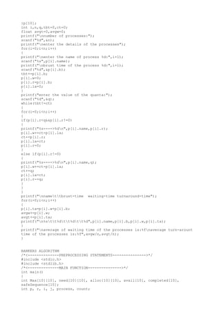 }p[10];
int i,n,q,tbt=0,ct=0;
float avgt=0,avgw=0;
printf("nnumber of processes:");
scanf("%d",&n);
printf("nenter the details of the processes");
for(i=0;i<n;i++)
{
printf("nenter the name of process %d:",i+1);
scanf("%s",p[i].name);
printf("nbrust time of the process %d:",i+1);
scanf("%d",&p[i].b);
tbt+=p[i].b;
p[i].w=0;
p[i].r=p[i].b;
p[i].la=0;
}
printf("enter the value of the quanta:");
scanf("%d",&q);
while(tbt!=ct)
{
for(i=0;i<n;i++)
{
if(p[i].r<q&&p[i].r!=0)
{
printf("%s---->%dn",p[i].name,p[i].r);
p[i].w+=ct-p[i].la;
ct+=p[i].r;
p[i].la=ct;
p[i].r=0;
}
else if(p[i].r!=0)
{
printf("%s---->%dn",p[i].name,q);
p[i].w+=ct-p[i].la;
ct+=q;
p[i].la=ct;
p[i].r-=q;
}
}
}
printf("nnamettbrust-time waiting-time turnaround-time");
for(i=0;i<n;i++)
{
p[i].ta=p[i].w+p[i].b;
avgw+=p[i].w;
avgt+=p[i].ta;
printf("n%stt%dtt%dtt%d",p[i].name,p[i].b,p[i].w,p[i].ta);
}
printf("naverage of waiting time of the processes is:%fnaverage turn-arount
time of the processes is:%f",avgw/n,avgt/n);
}
BANKERS ALGORITHM
/*<--------------PREPROCESSING STATEMENTS--------------->*/
#include <stdio.h>
#include <stdlib.h>
/*<--------------MAIN FUNCTION--------------->*/
int main()
{
int Max[10][10], need[10][10], alloc[10][10], avail[10], completed[10],
safeSequence[10];
int p, r, i, j, process, count;
 