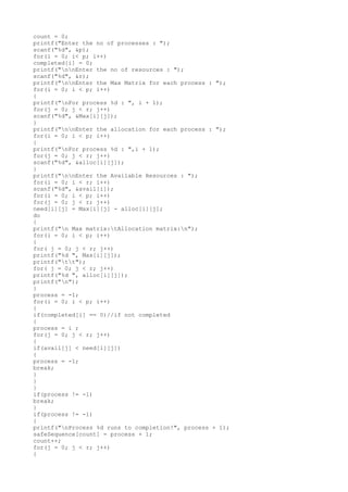 count = 0;
printf("Enter the no of processes : ");
scanf("%d", &p);
for(i = 0; i< p; i++)
completed[i] = 0;
printf("nnEnter the no of resources : ");
scanf("%d", &r);
printf("nnEnter the Max Matrix for each process : ");
for(i = 0; i < p; i++)
{
printf("nFor process %d : ", i + 1);
for(j = 0; j < r; j++)
scanf("%d", &Max[i][j]);
}
printf("nnEnter the allocation for each process : ");
for(i = 0; i < p; i++)
{
printf("nFor process %d : ",i + 1);
for(j = 0; j < r; j++)
scanf("%d", &alloc[i][j]);
}
printf("nnEnter the Available Resources : ");
for(i = 0; i < r; i++)
scanf("%d", &avail[i]);
for(i = 0; i < p; i++)
for(j = 0; j < r; j++)
need[i][j] = Max[i][j] - alloc[i][j];
do
{
printf("n Max matrix:tAllocation matrix:n");
for(i = 0; i < p; i++)
{
for( j = 0; j < r; j++)
printf("%d ", Max[i][j]);
printf("tt");
for( j = 0; j < r; j++)
printf("%d ", alloc[i][j]);
printf("n");
}
process = -1;
for(i = 0; i < p; i++)
{
if(completed[i] == 0)//if not completed
{
process = i ;
for(j = 0; j < r; j++)
{
if(avail[j] < need[i][j])
{
process = -1;
break;
}
}
}
if(process != -1)
break;
}
if(process != -1)
{
printf("nProcess %d runs to completion!", process + 1);
safeSequence[count] = process + 1;
count++;
for(j = 0; j < r; j++)
{
 
