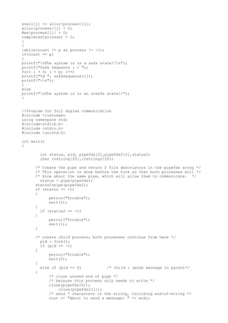 avail[j] += alloc[process][j];
alloc[process][j] = 0;
Max[process][j] = 0;
completed[process] = 1;
}
}
}while(count != p && process != -1);
if(count == p)
{
printf("nThe system is in a safe state!!n");
printf("Safe Sequence : < ");
for( i = 0; i < p; i++)
printf("%d ", safeSequence[i]);
printf(">n");
}
else
printf("nThe system is in an unsafe state!!");
}
//Program for full duplex communication
#include <iostream>
using namespace std;
#include<stdlib.h>
#include <stdio.h>
#include <unistd.h>
int main()
{
int status, pid, pipefds[2],pipefds2[2],status2;
char instring[20],instring2[20];
/* Create the pipe and return 2 file descriptors in the pipefds array */
/* This operation is done before the fork so that both processes will */
/* know about the same pipe, which will allow them to communicate. */
status = pipe(pipefds);
status2=pipe(pipefds2);
if (status == -1)
{
perror("Trouble");
exit(1);
}
if (status2 == -1)
{
perror("Trouble");
exit(1);
}
/* create child process; both processes continue from here */
pid = fork();
if (pid == -1)
{
perror("Trouble");
exit(2);
}
else if (pid == 0) /* child : sends message to parent*/
{
/* close unused end of pipe */
/* because this process only needs to write */
close(pipefds[0]);
close(pipefds2[1]);
/* send 7 characters in the string, including end-of-string */
cout << "About to send a message: " << endl;
 
