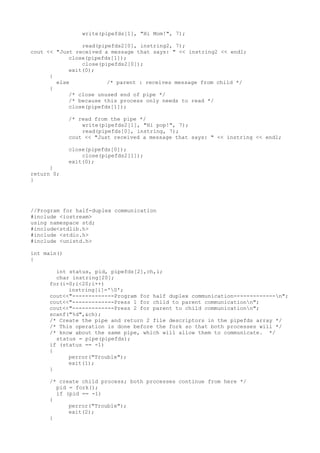 write(pipefds[1], "Hi Mom!", 7);
read(pipefds2[0], instring2, 7);
cout << "Just received a message that says: " << instring2 << endl;
close(pipefds[1]);
close(pipefds2[0]);
exit(0);
}
else /* parent : receives message from child */
{
/* close unused end of pipe */
/* because this process only needs to read */
close(pipefds[1]);
/* read from the pipe */
write(pipefds2[1], "Hi pop!", 7);
read(pipefds[0], instring, 7);
cout << "Just received a message that says: " << instring << endl;
close(pipefds[0]);
close(pipefds2[1]);
exit(0);
}
return 0;
}
//Program for half-duplex communication
#include <iostream>
using namespace std;
#include<stdlib.h>
#include <stdio.h>
#include <unistd.h>
int main()
{
int status, pid, pipefds[2],ch,i;
char instring[20];
for(i=0;i<20;i++)
instring[i]='0';
cout<<"-------------Program for half duplex communication-------------n";
cout<<"-------------Press 1 for child to parent communicationn";
cout<<"-------------Press 2 for parent to child communicationn";
scanf("%d",&ch);
/* Create the pipe and return 2 file descriptors in the pipefds array */
/* This operation is done before the fork so that both processes will */
/* know about the same pipe, which will allow them to communicate. */
status = pipe(pipefds);
if (status == -1)
{
perror("Trouble");
exit(1);
}
/* create child process; both processes continue from here */
pid = fork();
if (pid == -1)
{
perror("Trouble");
exit(2);
}
 