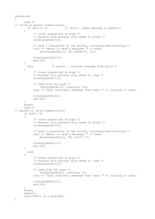 switch(ch)
{
case 1:
// child to parent communication
if (pid == 0) /* child : sends message to parent*/
{
/* close unused end of pipe */
/* because this process only needs to write */
close(pipefds[0]);
/* send 7 characters in the string, including end-of-string */
cout << "About to send a message: " << endl;
write(pipefds[1], "Hi father!", 10);
close(pipefds[1]);
exit(0);
}
else /* parent : receives message from child */
{
/* close unused end of pipe */
/* because this process only needs to read */
close(pipefds[1]);
/* read from the pipe */
read(pipefds[0], instring, 10);
cout << "Just received a message that says: " << instring << endl;
close(pipefds[0]);
exit(0);
}
break;
case 2:
// parent to child communication
if (pid > 0)
{
/* close unused end of pipe */
/* because this process only needs to write */
close(pipefds[0]);
/* send 7 characters in the string, including end-of-string */
cout << "About to send a message: " << endl;
write(pipefds[1], "Hi son!", 7);
close(pipefds[1]);
exit(0);
}
else
{
/* close unused end of pipe */
/* because this process only needs to read */
close(pipefds[1]);
/* read from the pipe */
read(pipefds[0], instring, 7);
cout << "Just received a message that says: " << instring << endl;
close(pipefds[0]);
exit(0);
}
break;
default:
cout<<"This is a problem";
}
 