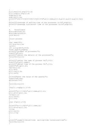{
p[i].w=p[i-1].w+p[i-1].b;
p[i].ta=p[i].w+p[i].b;
avgw+=p[i].w;
avgt+=p[i].ta;
printf("n%stt%dtt%dtt%dtt%d",p[i].name,p[i].b,p[i].w,p[i].p,p[i].ta);
}
printf("naverage of waiting time of the processes is:%f",avgw/n);
printf("naverage turn-arount time of the processes is:%f",avgt/n);
}
4. Round-robin
#include<stdio.h>
#include<unistd.h>
void main()
{
struct process
{
char name[20];
int b,w,ta,r,la;
}p[10];
int i,n,q,tbt=0,ct=0;
float avgt=0,avgw=0;
printf("nnumber of processes:");
scanf("%d",&n);
printf("nenter the details of the processes");
for(i=0;i<n;i++)
{
printf("nenter the name of process %d:",i+1);
scanf("%s",p[i].name);
printf("nbrust time of the process %d:",i+1);
scanf("%d",&p[i].b);
tbt+=p[i].b;
p[i].w=0;
p[i].r=p[i].b;
p[i].la=0;
}
printf("enter the value of the quanta:");
scanf("%d",&q);
while(tbt!=ct)
{
for(i=0;i<n;i++)
{
if(p[i].r<q&&p[i].r!=0)
{
printf("%s---->%dn",p[i].name,p[i].r);
p[i].w+=ct-p[i].la;
ct+=p[i].r;
p[i].la=ct;
p[i].r=0;
}
else if(p[i].r!=0)
{
printf("%s---->%dn",p[i].name,q);
p[i].w+=ct-p[i].la;
ct+=q;
p[i].la=ct;
p[i].r-=q;
}
}
}
printf("nnamettbrust-time waiting-time turnaround-time");
for(i=0;i<n;i++)
{
 
