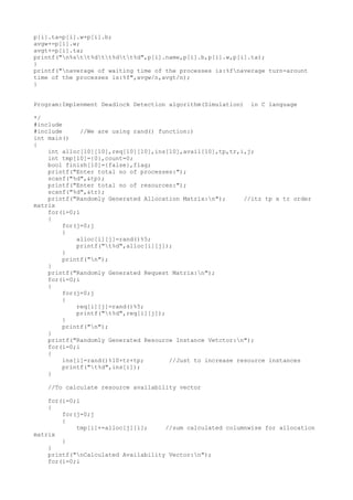 p[i].ta=p[i].w+p[i].b;
avgw+=p[i].w;
avgt+=p[i].ta;
printf("n%stt%dtt%dtt%d",p[i].name,p[i].b,p[i].w,p[i].ta);
}
printf("naverage of waiting time of the processes is:%fnaverage turn-arount
time of the processes is:%f",avgw/n,avgt/n);
}
Program:Implenment Deadlock Detection algorithm(Simulation) in C language
*/
#include
#include //We are using rand() function:)
int main()
{
int alloc[10][10],req[10][10],ins[10],avail[10],tp,tr,i,j;
int tmp[10]={0},count=0;
bool finish[10]={false},flag;
printf("Enter total no of processes:");
scanf("%d",&tp);
printf("Enter total no of resources:");
scanf("%d",&tr);
printf("Randomly Generated Allocation Matrix:n"); //itz tp x tr order
matrix
for(i=0;i
{
for(j=0;j
{
alloc[i][j]=rand()%5;
printf("t%d",alloc[i][j]);
}
printf("n");
}
printf("Randomly Generated Request Matrix:n");
for(i=0;i
{
for(j=0;j
{
req[i][j]=rand()%5;
printf("t%d",req[i][j]);
}
printf("n");
}
printf("Randomly Generated Resource Instance Vetctor:n");
for(i=0;i
{
ins[i]=rand()%10+tr+tp; //Just to increase resource instances
printf("t%d",ins[i]);
}
//To calculate resource availability vector
for(i=0;i
{
for(j=0;j
{
tmp[i]+=alloc[j][i]; //sum calculated columnwise for allocation
matrix
}
}
printf("nCalculated Availability Vector:n");
for(i=0;i
 