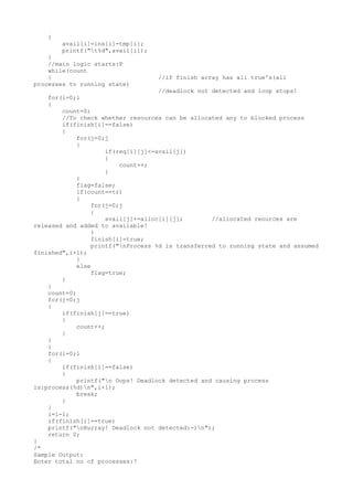 {
avail[i]=ins[i]-tmp[i];
printf("t%d",avail[i]);
}
//main logic starts:P
while(count
{ //if finish array has all true's(all
processes to running state)
//deadlock not detected and loop stops!
for(i=0;i
{
count=0;
//To check whether resources can be allocated any to blocked process
if(finish[i]==false)
{
for(j=0;j
{
if(req[i][j]<=avail[j])
{
count++;
}
}
flag=false;
if(count==tr)
{
for(j=0;j
{
avail[j]+=alloc[i][j]; //allocated reources are
released and added to available!
}
finish[i]=true;
printf("nProcess %d is transferred to running state and assumed
finished",i+1);
}
else
flag=true;
}
}
count=0;
for(j=0;j
{
if(finish[j]==true)
{
count++;
}
}
}
for(i=0;i
{
if(finish[i]==false)
{
printf("n Oops! Deadlock detected and causing process
is:process(%d)n",i+1);
break;
}
}
i=i-1;
if(finish[i]==true)
printf("nHurray! Deadlock not detected:-)n");
return 0;
}
/*
Sample Output:
Enter total no of processes:7
 