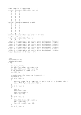 Enter total no of resources:3
Randomly Generated Allocation Matrix:
3 1 2
0 3 0
1 2 4
1 2 2
0 4 3
1 0 1
2 1 1
Randomly Generated Request Matrix:
3 2 4
2 0 2
3 2 0
4 2 2
3 4 2
3 1 1
2 4 3
Randomly Generated Resource Instance Vetctor:
11 19 14
Calculated Availability Vector:
3 6 1
Process 3 is transferred to running state and assumed finished
Process 4 is transferred to running state and assumed finished
Process 5 is transferred to running state and assumed finished
Process 6 is transferred to running state and assumed finished
Process 7 is transferred to running state and assumed finished
Process 1 is transferred to running state and assumed finished
Process 2 is transferred to running state and assumed finished
Hurray! Deadlock not detected:-)*/
FCFS:
#include<stdio.h>
#include<stdlib.h>
main()
{
int n,i,j,sum=0;
int arrv[10],burst[10],start[10];
int finish[10],wait[10],turn[10];
float avgturn=0.0,avgwait=0.0;
start[0]=0;
printf("Enter the number of processes:");
scanf("%d",&n);
for(i=0;i<n;i++)
{
printf("Enter the Arrival and CPU Burst time of %d process:",i+1);
scanf("%d%d",&arrv[i],&burst[i]);
}
for(i=0;i<n;i++)
{
sum=0;
for(j=0;j<i;j++)
sum=sum+burst[j];
start[i]=sum;
}
for(i=0;i<n;i++)
{
finish[i]=burst[i]+start[i];
wait[i]=start[i];
turn[i]=burst[i]+wait[i];
}
for(i=0;i<n;i++)
 