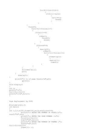 for(k=j+1;k<12;k++)
{
if(fr[i]==p[k])
{
lg[i]=k-j;
break;
}
}
}
found=0;
for(i=0;i<frsize;i++)
{
if(lg[i]==0)
{
index=i;
found=1;
break;
}
}
if(found==0)
{
max=lg[0];
index=0;
for(i=1;i<frsize;i++)
{
if(max<lg[i])
{
max=lg[i];
index=i;
}
}
}
fr[index]=p[j];
pf++;
}
display();
}
printf("n no of page faults:%d",pf);
getch();
}
void display()
{
int i;
printf("n");
for(i=0;i<3;i++)
printf("t%d",fr[i]);
}
Page Replacement by FIFO
#include<stdio.h>
int main()
{
int i,j,n,a[50],frame[10],no,k,avail,count=0;
printf("n ENTER THE NUMBER OF PAGES:n");
scanf("%d",&n);
printf("n ENTER THE PAGE NUMBER :n");
for(i=1;i<=n;i++)
scanf("%d",&a[i]);
printf("n ENTER THE NUMBER OF FRAMES :");
scanf("%d",&no);
for(i=0;i<no;i++)
frame[i]= -1;
 