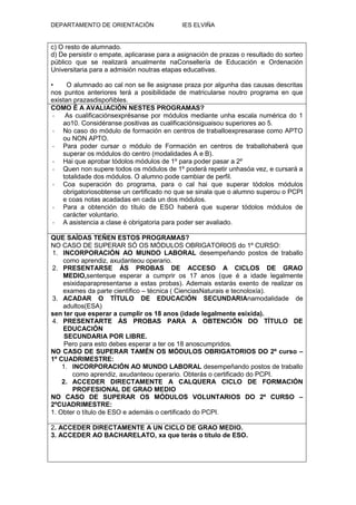 DEPARTAMENTO DE ORIENTACIÓN                 IES ELVIÑA


c) O resto de alumnado.
d) De persistir o empate, aplicarase para a asignación de prazas o resultado do sorteo
público que se realizará anualmente naConsellería de Educación e Ordenación
Universitaria para a admisión noutras etapas educativas.

•     O alumnado ao cal non se lle asignase praza por algunha das causas descritas
nos puntos anteriores terá a posibilidade de matricularse noutro programa en que
existan prazasdispoñibles.
COMO É A AVALIACIÓN NESTES PROGRAMAS?
 -   As cualificaciónsexprésanse por módulos mediante unha escala numérica do 1
    ao10. Considéranse positivas as cualificaciónsiguaisou superiores ao 5.
 - No caso do módulo de formación en centros de traballoexpresarase como APTO
    ou NON APTO.
 - Para poder cursar o módulo de Formación en centros de traballohaberá que
    superar os módulos do centro (modalidades A e B).
 - Hai que aprobar tódolos módulos de 1º para poder pasar a 2º
 - Quen non supere todos os módulos de 1º poderá repetir unhasóa vez, e cursará a
    totalidade dos módulos. O alumno pode cambiar de perfil.
 - Coa superación do programa, para o cal hai que superar tódolos módulos
    obrigatoriosobtense un certificado no que se sinala que o alumno superou o PCPI
    e coas notas acadadas en cada un dos módulos.
 - Para a obtención do título de ESO haberá que superar tódolos módulos de
    carácter voluntario.
 - A asistencia a clase é obrigatoria para poder ser avaliado.

QUE SAÍDAS TEÑEN ESTOS PROGRAMAS?
NO CASO DE SUPERAR SÓ OS MÓDULOS OBRIGATORIOS do 1º CURSO:
1. INCORPORACIÓN AO MUNDO LABORAL desempeñando postos de traballo
    como aprendiz, axudanteou operario.
2. PRESENTARSE ÁS PROBAS DE ACCESO A CICLOS DE GRAO
    MEDIO,senterque esperar a cumprir os 17 anos (que é a idade legalmente
    esixidaparapresentarse a estas probas). Ademais estarás exento de realizar os
    exames da parte científico – técnica ( CienciasNaturais e tecnoloxía).
3. ACADAR O TÍTULO DE EDUCACIÓN SECUNDARIAnamodalidade de
    adultos(ESA)
sen ter que esperar a cumplir os 18 anos (idade legalmente esixida).
4. PRESENTARTE ÁS PROBAS PARA A OBTENCIÓN DO TÍTULO DE
    EDUCACIÓN
     SECUNDARIA POR LIBRE.
     Pero para esto debes esperar a ter os 18 anoscumpridos.
NO CASO DE SUPERAR TAMÉN OS MÓDULOS OBRIGATORIOS DO 2º curso –
1º CUADRIMESTRE:
    1. INCORPORACIÓN AO MUNDO LABORAL desempeñando postos de traballo
       como aprendiz, axudanteou operario. Obterás o certificado do PCPI.
    2. ACCEDER DIRECTAMENTE A CALQUERA CICLO DE FORMACIÓN
       PROFESIONAL DE GRAO MEDIO
NO CASO DE SUPERAR OS MÓDULOS VOLUNTARIOS DO 2º CURSO –
2ºCUADRIMESTRE:
1. Obter o título de ESO e ademáis o certificado do PCPI.

2. ACCEDER DIRECTAMENTE A UN CICLO DE GRAO MEDIO.
3. ACCEDER AO BACHARELATO, xa que terás o título de ESO.
 