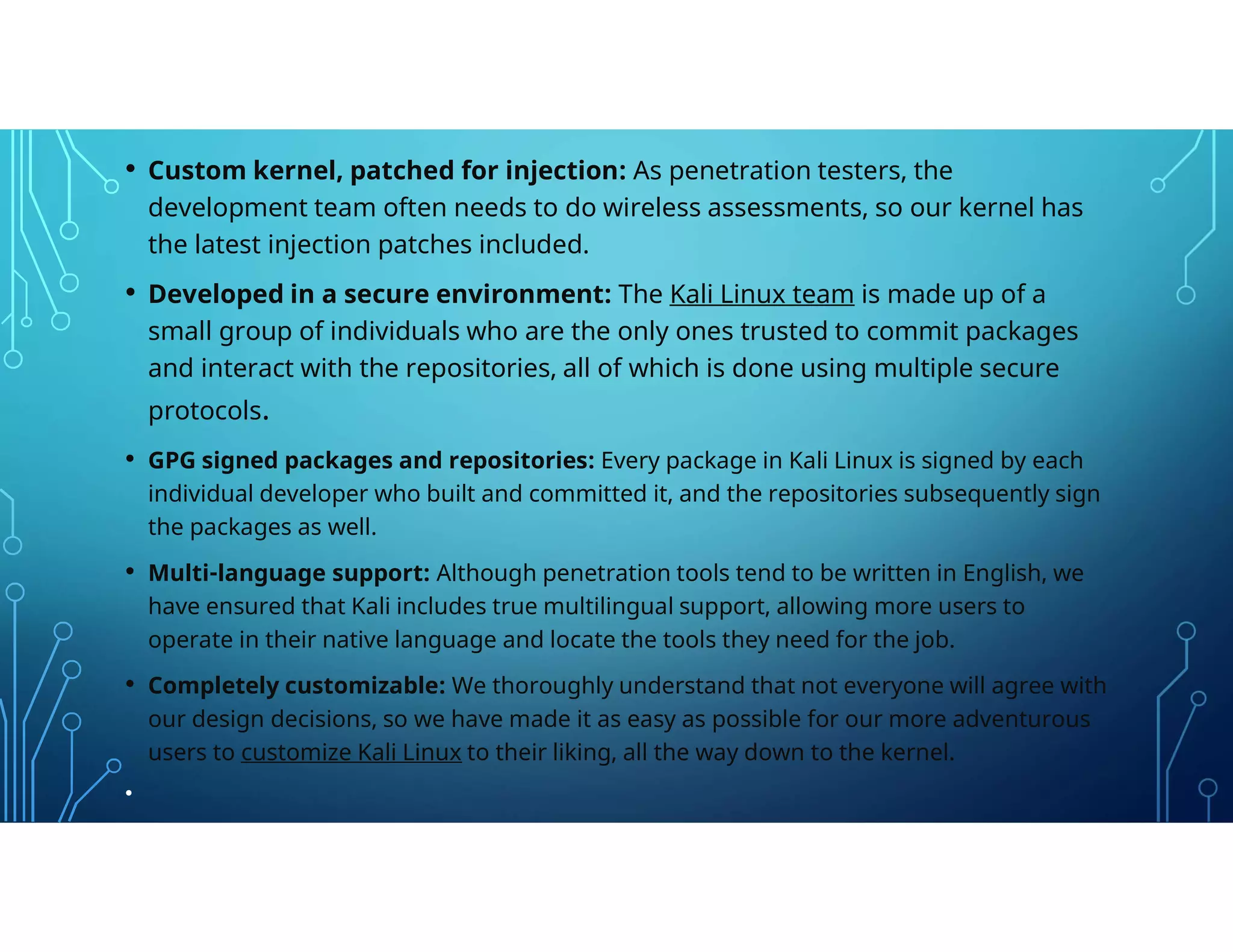• Custom kernel, patched for injection: As penetration testers, the
development team often needs to do wireless assessments, so our kernel has
the latest injection patches included.
• Developed in a secure environment: The Kali Linux team is made up of a
small group of individuals who are the only ones trusted to commit packages
and interact with the repositories, all of which is done using multiple secure
protocols.
• GPG signed packages and repositories: Every package in Kali Linux is signed by each
individual developer who built and committed it, and the repositories subsequently sign
the packages as well.
• Multi-language support: Although penetration tools tend to be written in English, we
have ensured that Kali includes true multilingual support, allowing more users to
operate in their native language and locate the tools they need for the job.
• Completely customizable: We thoroughly understand that not everyone will agree with
our design decisions, so we have made it as easy as possible for our more adventurous
users to customize Kali Linux to their liking, all the way down to the kernel.
•
 