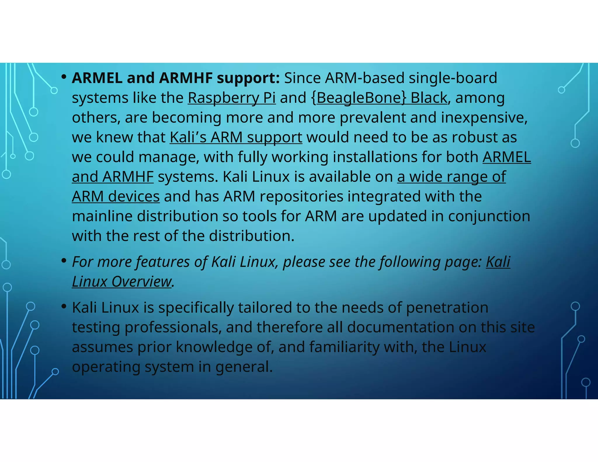 • ARMEL and ARMHF support: Since ARM-based single-board
systems like the Raspberry Pi and {BeagleBone} Black, among
others, are becoming more and more prevalent and inexpensive,
we knew that Kali’s ARM support would need to be as robust as
we could manage, with fully working installations for both ARMEL
and ARMHF systems. Kali Linux is available on a wide range of
ARM devices and has ARM repositories integrated with the
mainline distribution so tools for ARM are updated in conjunction
with the rest of the distribution.
• For more features of Kali Linux, please see the following page: Kali
Linux Overview.
• Kali Linux is specifically tailored to the needs of penetration
testing professionals, and therefore all documentation on this site
assumes prior knowledge of, and familiarity with, the Linux
operating system in general.
 