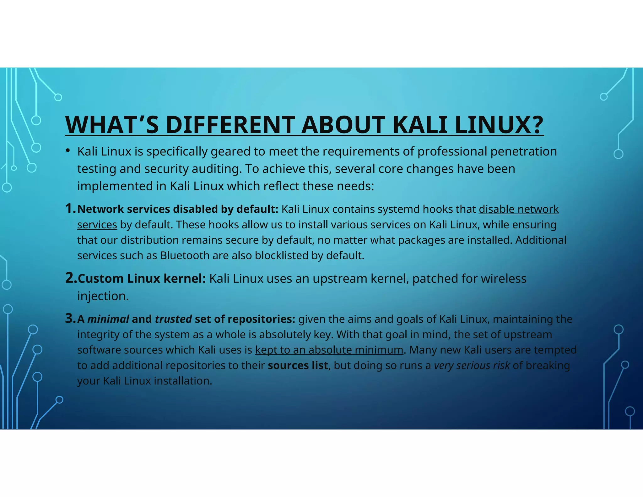 WHAT’S DIFFERENT ABOUT KALI LINUX?
• Kali Linux is specifically geared to meet the requirements of professional penetration
testing and security auditing. To achieve this, several core changes have been
implemented in Kali Linux which reflect these needs:
1.Network services disabled by default: Kali Linux contains systemd hooks that disable network
services by default. These hooks allow us to install various services on Kali Linux, while ensuring
that our distribution remains secure by default, no matter what packages are installed. Additional
services such as Bluetooth are also blocklisted by default.
2.Custom Linux kernel: Kali Linux uses an upstream kernel, patched for wireless
injection.
3.A minimal and trusted set of repositories: given the aims and goals of Kali Linux, maintaining the
integrity of the system as a whole is absolutely key. With that goal in mind, the set of upstream
software sources which Kali uses is kept to an absolute minimum. Many new Kali users are tempted
to add additional repositories to their sources list, but doing so runs a very serious risk of breaking
your Kali Linux installation.
 