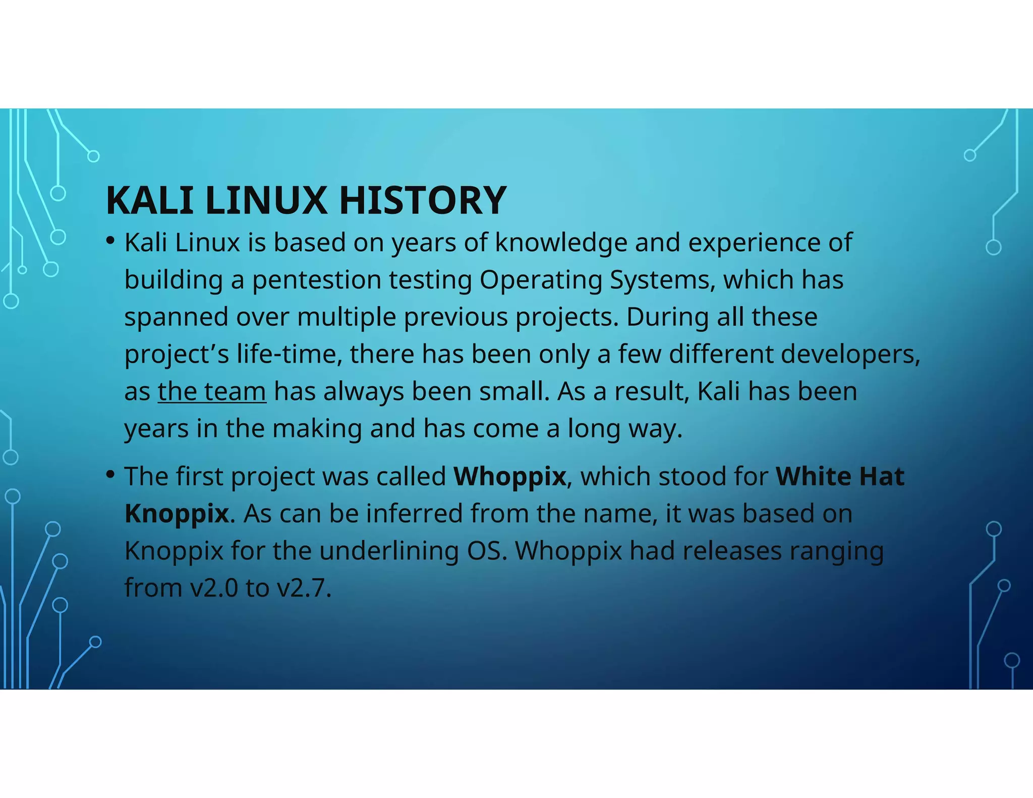KALI LINUX HISTORY
• Kali Linux is based on years of knowledge and experience of
building a pentestion testing Operating Systems, which has
spanned over multiple previous projects. During all these
project’s life-time, there has been only a few different developers,
as the team has always been small. As a result, Kali has been
years in the making and has come a long way.
• The first project was called Whoppix, which stood for White Hat
Knoppix. As can be inferred from the name, it was based on
Knoppix for the underlining OS. Whoppix had releases ranging
from v2.0 to v2.7.
 