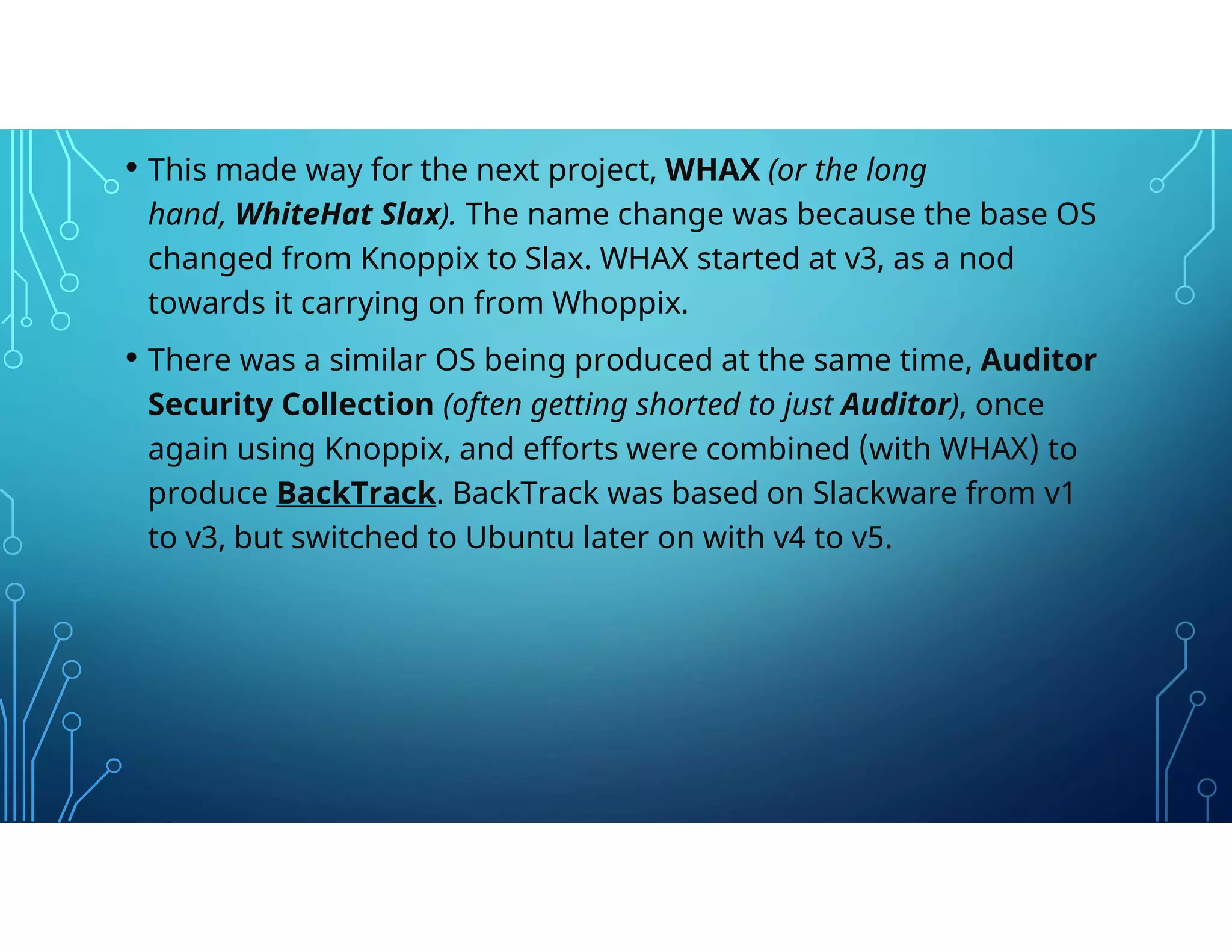 • This made way for the next project, WHAX (or the long
hand, WhiteHat Slax). The name change was because the base OS
changed from Knoppix to Slax. WHAX started at v3, as a nod
towards it carrying on from Whoppix.
• There was a similar OS being produced at the same time, Auditor
Security Collection (often getting shorted to just Auditor), once
again using Knoppix, and efforts were combined (with WHAX) to
produce BackTrack. BackTrack was based on Slackware from v1
to v3, but switched to Ubuntu later on with v4 to v5.
 