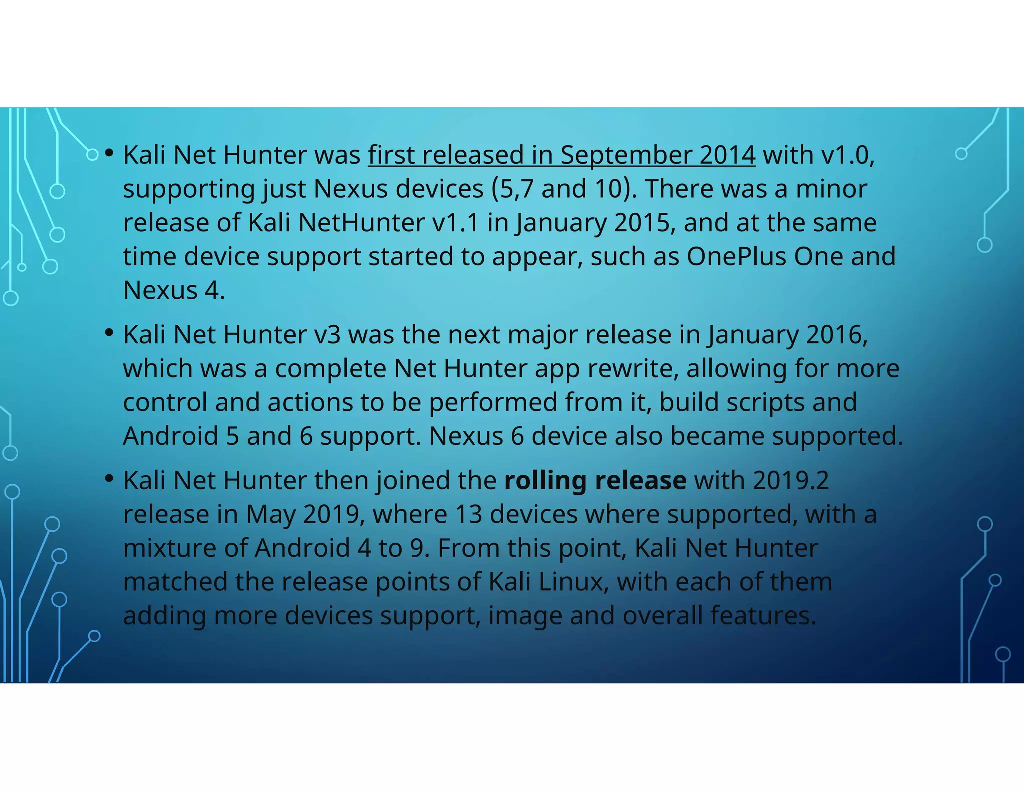 • Kali Net Hunter was first released in September 2014 with v1.0,
supporting just Nexus devices (5,7 and 10). There was a minor
release of Kali NetHunter v1.1 in January 2015, and at the same
time device support started to appear, such as OnePlus One and
Nexus 4.
• Kali Net Hunter v3 was the next major release in January 2016,
which was a complete Net Hunter app rewrite, allowing for more
control and actions to be performed from it, build scripts and
Android 5 and 6 support. Nexus 6 device also became supported.
• Kali Net Hunter then joined the rolling release with 2019.2
release in May 2019, where 13 devices where supported, with a
mixture of Android 4 to 9. From this point, Kali Net Hunter
matched the release points of Kali Linux, with each of them
adding more devices support, image and overall features.
 