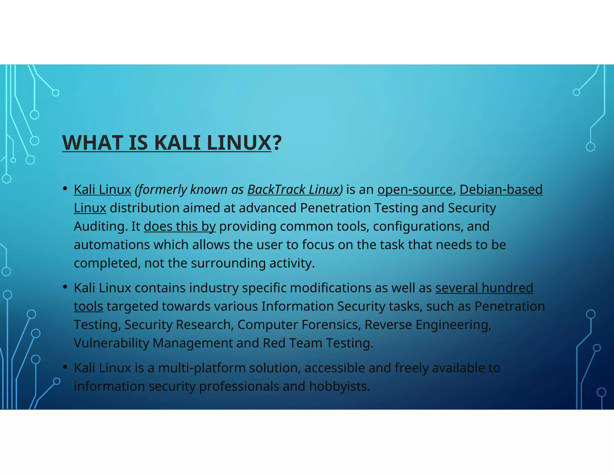 WHAT IS KALI LINUX?
• Kali Linux (formerly known as BackTrack Linux) is an open-source, Debian-based
Linux distribution aimed at advanced Penetration Testing and Security
Auditing. It does this by providing common tools, configurations, and
automations which allows the user to focus on the task that needs to be
completed, not the surrounding activity.
• Kali Linux contains industry specific modifications as well as several hundred
tools targeted towards various Information Security tasks, such as Penetration
Testing, Security Research, Computer Forensics, Reverse Engineering,
Vulnerability Management and Red Team Testing.
• Kali Linux is a multi-platform solution, accessible and freely available to
information security professionals and hobbyists.
 
