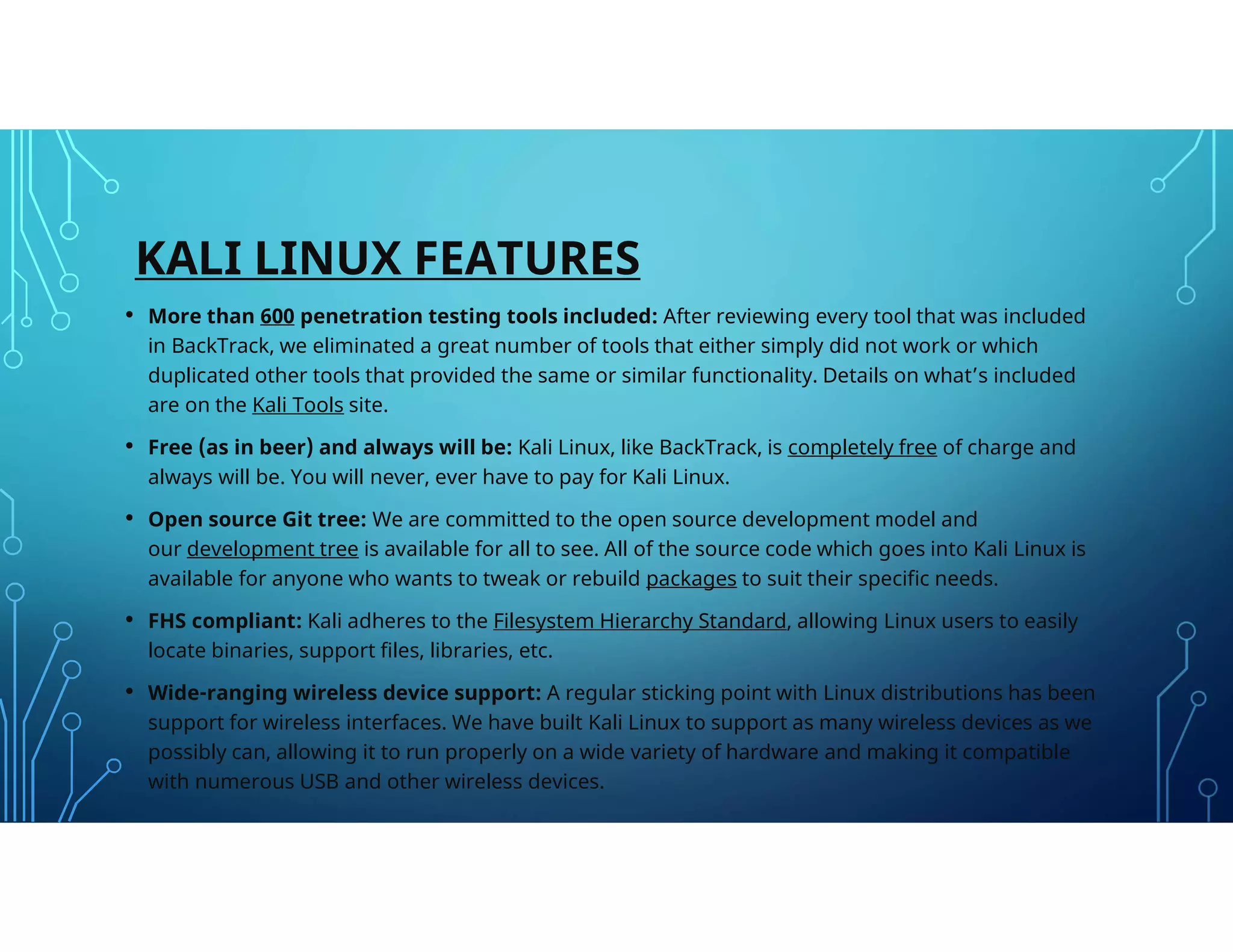 KALI LINUX FEATURES
• More than 600 penetration testing tools included: After reviewing every tool that was included
in BackTrack, we eliminated a great number of tools that either simply did not work or which
duplicated other tools that provided the same or similar functionality. Details on what’s included
are on the Kali Tools site.
• Free (as in beer) and always will be: Kali Linux, like BackTrack, is completely free of charge and
always will be. You will never, ever have to pay for Kali Linux.
• Open source Git tree: We are committed to the open source development model and
our development tree is available for all to see. All of the source code which goes into Kali Linux is
available for anyone who wants to tweak or rebuild packages to suit their specific needs.
• FHS compliant: Kali adheres to the Filesystem Hierarchy Standard, allowing Linux users to easily
locate binaries, support files, libraries, etc.
• Wide-ranging wireless device support: A regular sticking point with Linux distributions has been
support for wireless interfaces. We have built Kali Linux to support as many wireless devices as we
possibly can, allowing it to run properly on a wide variety of hardware and making it compatible
with numerous USB and other wireless devices.
 