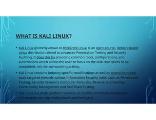 WHAT IS KALI LINUX?
• Kali Linux (formerly known as BackTrack Linux) is an open-source, Debian-based
Linux distribution ai...
