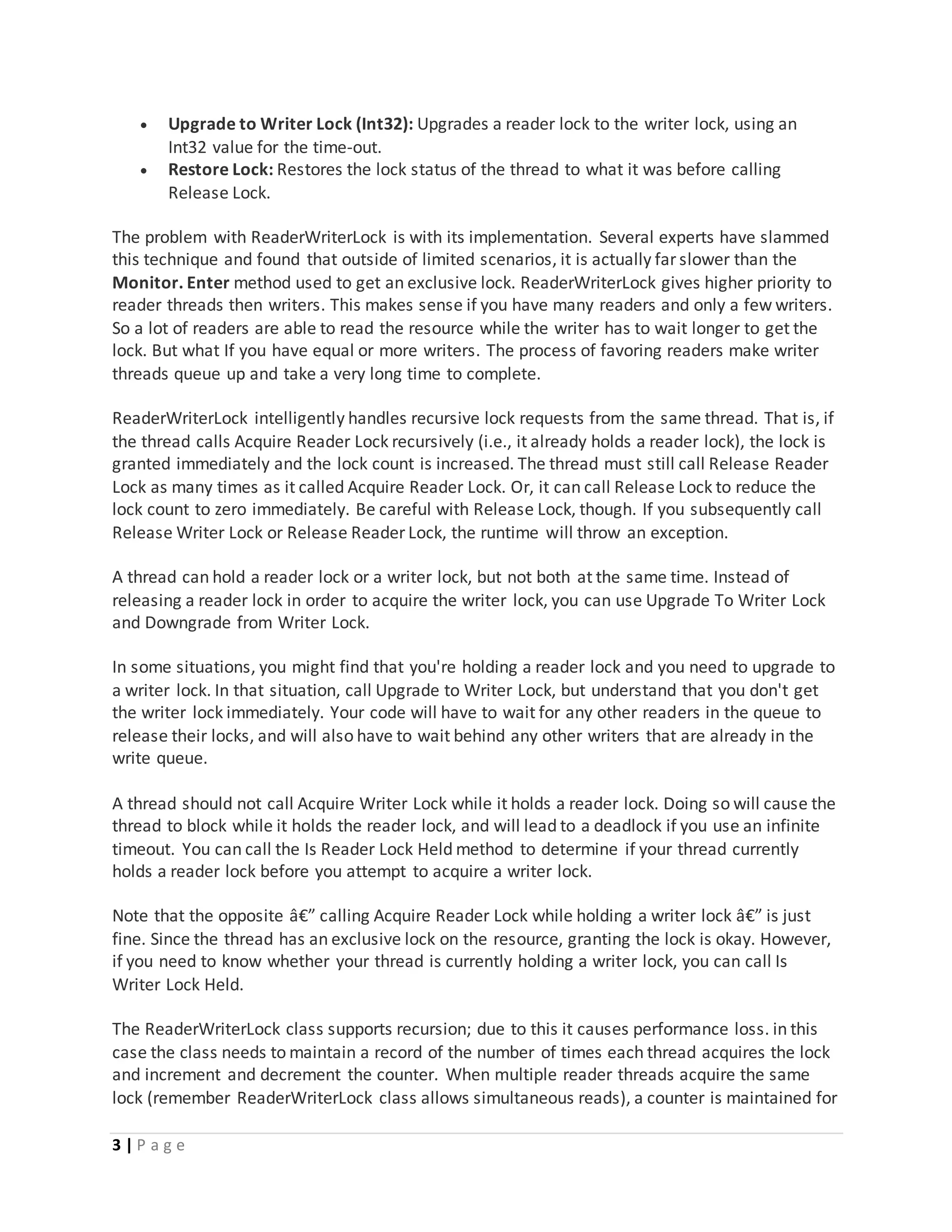 3 | P a g e
 Upgrade to Writer Lock (Int32): Upgrades a reader lock to the writer lock, using an
Int32 value for the time-out.
 Restore Lock: Restores the lock status of the thread to what it was before calling
Release Lock.
The problem with ReaderWriterLock is with its implementation. Several experts have slammed
this technique and found that outside of limited scenarios, it is actually far slower than the
Monitor. Enter method used to get an exclusive lock. ReaderWriterLock gives higher priority to
reader threads then writers. This makes sense if you have many readers and only a few writers.
So a lot of readers are able to read the resource while the writer has to wait longer to get the
lock. But what If you have equal or more writers. The process of favoring readers make writer
threads queue up and take a very long time to complete.
ReaderWriterLock intelligently handles recursive lock requests from the same thread. That is, if
the thread calls Acquire Reader Lock recursively (i.e., it already holds a reader lock), the lock is
granted immediately and the lock count is increased. The thread must still call Release Reader
Lock as many times as it called Acquire Reader Lock. Or, it can call Release Lock to reduce the
lock count to zero immediately. Be careful with Release Lock, though. If you subsequently call
Release Writer Lock or Release Reader Lock, the runtime will throw an exception.
A thread can hold a reader lock or a writer lock, but not both at the same time. Instead of
releasing a reader lock in order to acquire the writer lock, you can use Upgrade To Writer Lock
and Downgrade from Writer Lock.
In some situations, you might find that you're holding a reader lock and you need to upgrade to
a writer lock. In that situation, call Upgrade to Writer Lock, but understand that you don't get
the writer lock immediately. Your code will have to wait for any other readers in the queue to
release their locks, and will also have to wait behind any other writers that are already in the
write queue.
A thread should not call Acquire Writer Lock while it holds a reader lock. Doing so will cause the
thread to block while it holds the reader lock, and will lead to a deadlock if you use an infinite
timeout. You can call the Is Reader Lock Held method to determine if your thread currently
holds a reader lock before you attempt to acquire a writer lock.
Note that the opposite â€” calling Acquire Reader Lock while holding a writer lock â€” is just
fine. Since the thread has an exclusive lock on the resource, granting the lock is okay. However,
if you need to know whether your thread is currently holding a writer lock, you can call Is
Writer Lock Held.
The ReaderWriterLock class supports recursion; due to this it causes performance loss. in this
case the class needs to maintain a record of the number of times each thread acquires the lock
and increment and decrement the counter. When multiple reader threads acquire the same
lock (remember ReaderWriterLock class allows simultaneous reads), a counter is maintained for
 