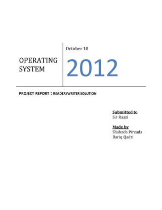 OPERATING
SYSTEM
October 10
2012
PROJECT REPORT : READER/WRITER SOLUTION
Submitted to
Sir Raazi
Made by
Shahzeb Pirzada
Bariq Qadri
 