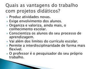 O aluno passa a ser o informante. Para isso, ele precisa estar envolvido ativamente, como também conhecer todo o projeto e sugerir as etapas que serão vivenciadas, de forma a cooperar com interesse e curiosidade para realizar as pesquisas em diferentes fontes, podendo trabalhar individualmente, em grupos ou com toda a turma. O papel do aluno no trabalho com projetos