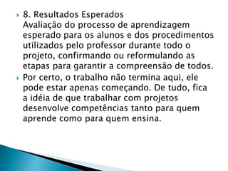 Produz atividades novas.Exige envolvimento dos alunos.Organiza e valoriza, ainda mais, o conhecimento escolar.Conscientiza os alunos do seu processo de aprendizagem.Vai além dos limites do currículo escolar.Permite a interdisciplinaridade de forma mais flexível.O professor é o pesquisador do seu próprio trabalho.Quais as vantagens do trabalho com projetos didáticos?