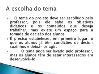 Do início do projeto até chegar ao final, muito há de se fazer. Sabemos que não existe uma receita pronta, por isso é necessário colocar a “mão na massa”, ou seja, colocar as ações em prática. Para ajudá-lo, selecionamos algumas dicas que servem para elaboração de projetos didáticos.1. Tema do Projeto Tem a ver com o(s) assunto(s) que será(ão) abordado(s).2. Ano/CicloLocalização de ano escolar e faixa etária dos alunos envolvidos.3. DuraçãoÉ o tempo que será estabelecido para o estudo do tema. Este poderá ser variável, de acordo com os critérios previstos.4. Área(s) de Conhecimento(s)Diz respeito à(s) disciplina(s) que será(ão) contemplada(s) no projeto.5. Apresentação/JustificativaExplica, em linhas gerais, a escolha do tema e a forma de trabalho de acordo com os objetivos e os conteúdos do projeto.6. ObjetivosProcuram levar em conta os conceitos, os procedimentos e as atitudes previstas para ampliar os conhecimentos dos alunos do Ano/Ciclo.Por onde começar um projeto?