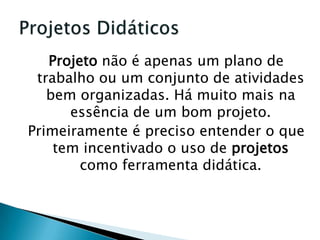 Projeto não é apenas um plano de trabalho ou um conjunto de atividades bem organizadas. Há muito mais na essência de um bom projeto.Primeiramente é preciso entender o que tem incentivado o uso de projetos como ferramenta didática.Projetos Didáticos 
