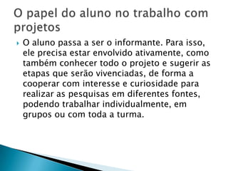 O professor intervém no processo de aprendizagem dos alunos, criando situações problematizadoras, introduzindo novas informações, dando condições para que eles avancem em seus esquemas de compreensão da realidade; Numa breve orientação de projeto, elaborada pelo Ministério da Educação, podemos refletir sobre alguns caminhos que vêm sistematizar a prática.Essa modalidade de organização do trabalho pedagógico prevê um produto final cujo planejamento tem objetivos claros, dimensionamentos de tempo, divisão de tarefas e, por fim, a avaliação final em função do que se pretendia. Tudo isso feito de forma compartilhada e com cada estudante tendo autonomia pessoal e responsabilidade coletiva para o bom desenvolvimento do projeto.Fonte: BRASIL. Ministério da Educação. Ensino Fundamental de nove anos. Brasília: FNDE, Estação Gráfica, 2006. p. 119.O que prevê um projeto?