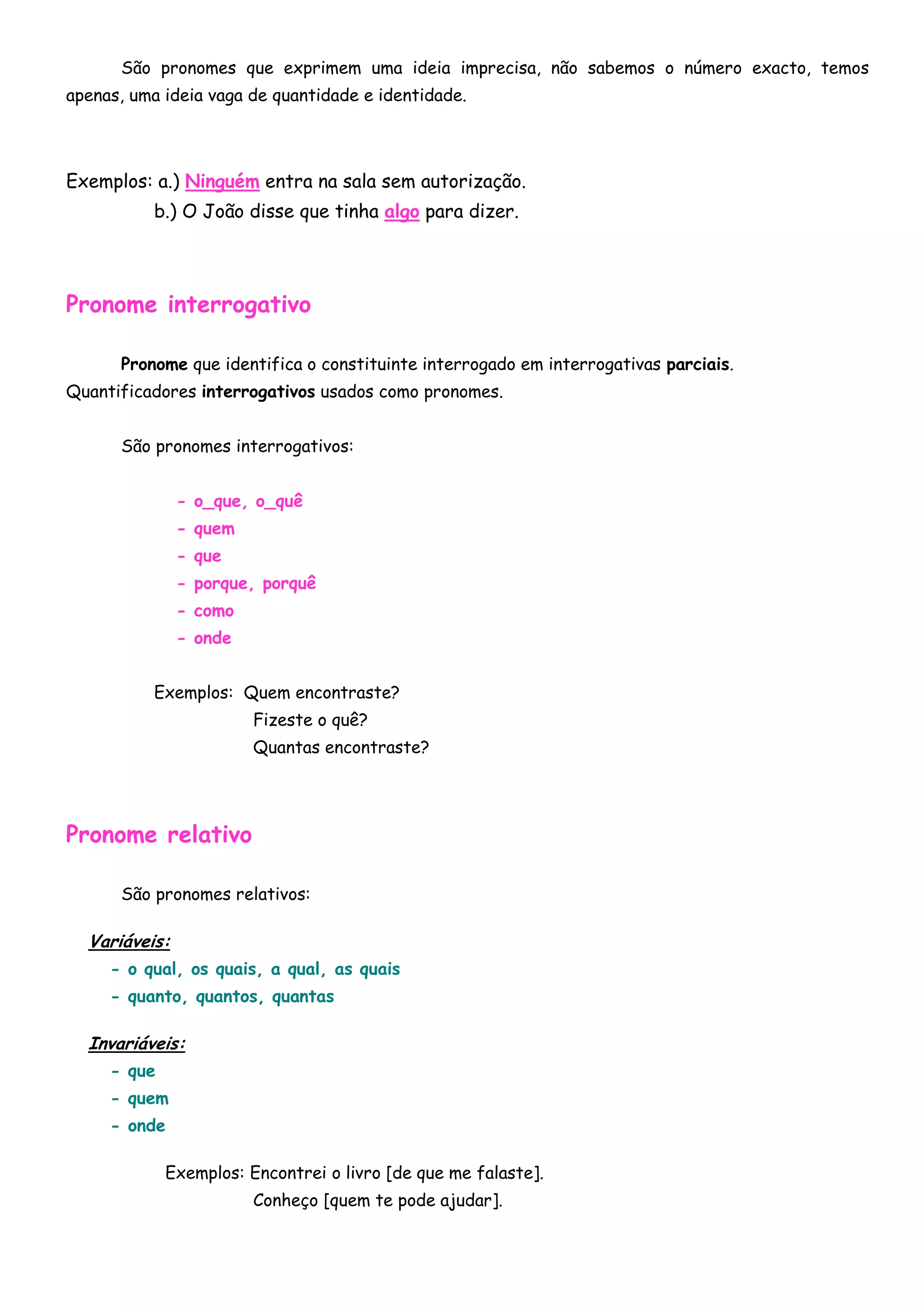 São pronomes que exprimem uma ideia imprecisa, não sabemos o número exacto, temos
apenas, uma ideia vaga de quantidade e identidade.




Exemplos: a.) Ninguém entra na sala sem autorização.
          b.) O João disse que tinha algo para dizer.




Pronome interrogativo

      Pronome que identifica o constituinte interrogado em interrogativas parciais.
Quantificadores interrogativos usados como pronomes.


      São pronomes interrogativos:


               - o_que, o_quê
               - quem
               - que
               - porque, porquê
               - como
               - onde


          Exemplos: Quem encontraste?
                        Fizeste o quê?
                        Quantas encontraste?




Pronome relativo

      São pronomes relativos:

  Variáveis:
     - o qual, os quais, a qual, as quais
     - quanto, quantos, quantas

  Invariáveis:
     - que
     - quem
     - onde

             Exemplos: Encontrei o livro [de que me falaste].
                        Conheço [quem te pode ajudar].
 