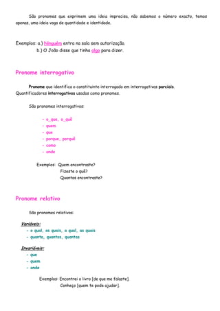 São pronomes que exprimem uma ideia imprecisa, não sabemos o número exacto, temos
apenas, uma ideia vaga de quantidade e identidade.




Exemplos: a.) Ninguém entra na sala sem autorização.
          b.) O João disse que tinha algo para dizer.




Pronome interrogativo

      Pronome que identifica o constituinte interrogado em interrogativas parciais.
Quantificadores interrogativos usados como pronomes.


      São pronomes interrogativos:


               - o_que, o_quê
               - quem
               - que
               - porque, porquê
               - como
               - onde


          Exemplos: Quem encontraste?
                        Fizeste o quê?
                        Quantas encontraste?




Pronome relativo

      São pronomes relativos:

  Variáveis:
     - o qual, os quais, a qual, as quais
     - quanto, quantos, quantas

  Invariáveis:
     - que
     - quem
     - onde

             Exemplos: Encontrei o livro [de que me falaste].
                        Conheço [quem te pode ajudar].
 