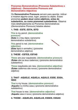 Pronomes Demonstrativos (Pronomes Substantivos e
Adjetivos) - Demonstrative Pronouns and
Demonstrative Adjectives
Os Demonstrative Pronouns servem para apontar, indicar
e mostrar alguma coisa, lugar, pessoa ou objeto. Esses
pronomes podem atuar como adjetivos, antes do
substantivo, ou como pronomes substantivos. Observe
mais detalhadamente os Pronomes Demonstrativos
(Demonstrative Pronouns) listados abaixo:
1. THIS - ESTE, ESTA, ISTO
This is my pencil. (demonstrative
pronoun)
(Este é o meu lápis.) (pronome
demonstrativo substantivo)
This pencil is red. (demonstrative
adjective)
(Este lápis é vermelho.) (pronome
demonstrativo adjetivo)
2. THESE - ESTES, ESTAS
These are your copybooks. (demonstrative pronoun)
(Estes são os teus cadernos.) (pronome demonstrativo
substantivo)
These copybooks are new. (demonstrative adjective)
(Estes cadernos são novos.) (pronome demonstrativo
adjetivo)


3. THAT - AQUELE, AQUELA, AQUILO, ESSE, ESSA,
ISSO
That is my house. (demonstrative pronoun)
(Aquela é a minha casa.) (pronome demonstrativo
substantivo)
That house is new. (demonstrative adjective)
(Aquela casa é nova.) (pronome demonstrativo adjetivo)
4. THOSE - AQUELES, AQUELAS, ESSES, ESSAS
 