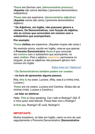 Those are German cars. (demonstrative pronoun)
(Aqueles são carros alemães.) (pronome demonstrativo
substantivo)
Those cars are expensive. (demonstrative adjective)
(Aqueles carros são caros.) (pronome demonstrativo
adjetivo)
* Os Adjetivos, em Inglês, não possuem gênero e
número. Os Demonstrativos, com função de adjetivo,
são os únicos que concordam em número com o
substantivo que acompanham.
Por exemplo:
Those clothes are expensive. (Aquelas roupas são caras.)
No exemplo acima, escrito em Inglês, nota-se que apenas
o Pronome Demonstrativo those é que concorda
em número com o substantivo que acompanha, no
caso clothes. Pois o adjetivo expensive permanece no
singular, já que os adjetivos não possuem gênero nem
número em Inglês.
                                   Saiba mais em "Adjetivos"
* Os Demonstrativos também podem ser usados:
- na hora de apresentar alguma pessoa:
Rita, this is my sister, Luciana. (Rita, esta é a minha irmã,
Luciana.)
These are my sisters, Luciana and Carolina. (Estas são as
minhas irmãs, Luciana e Carolina.)
- ao falar ao telefone:
Hello. This is Vera speaking. Can I talk to Rodrigo? (Alô. É
a Vera quem está falando. Posso falar com o Rodrigo?
Is that you, Rodrigo? (É você, Rodrigo?)


IMPORTANTE:
Muitos brasileiros, ao falar em Inglês, caem no erro de usar
seguidamente o Pronome Demonstrativo (Demonstrative
 